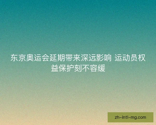 东京奥运会延期带来深远影响 运动员权益保护刻不容缓
